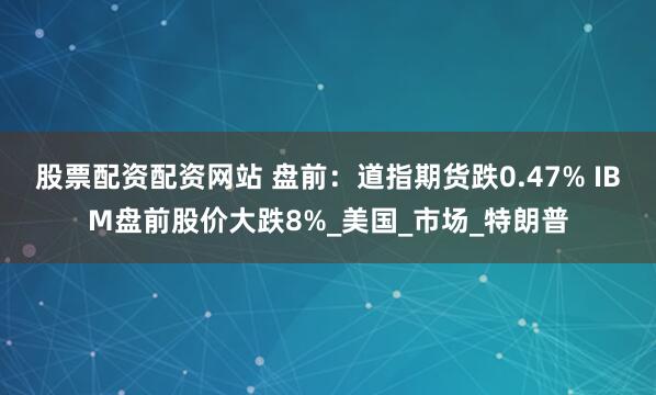 股票配资配资网站 盘前：道指期货跌0.47% IBM盘前股价大跌8%_美国_市场_特朗普
