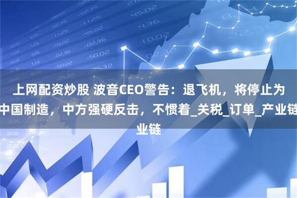 上网配资炒股 波音CEO警告：退飞机，将停止为中国制造，中方强硬反击，不惯着_关税_订单_产业链