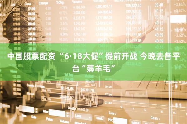 中国股票配资 “6·18大促”提前开战 今晚去各平台“薅羊毛”