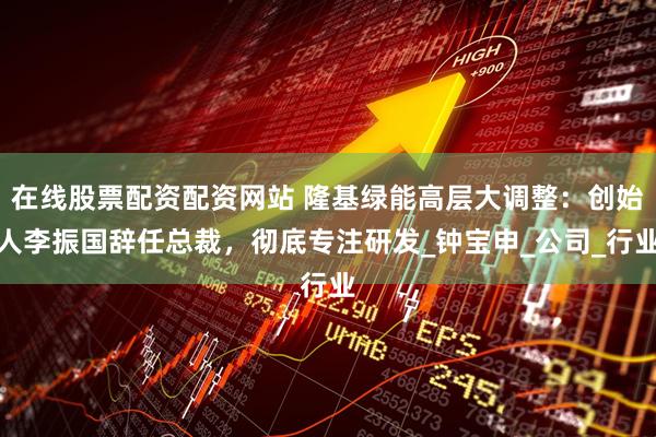 在线股票配资配资网站 隆基绿能高层大调整：创始人李振国辞任总裁，彻底专注研发_钟宝申_公司_行业