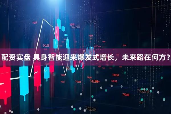 配资实盘 具身智能迎来爆发式增长，未来路在何方？