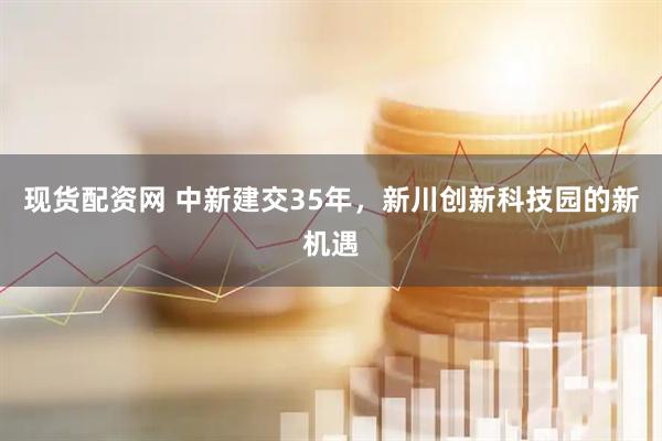 现货配资网 中新建交35年，新川创新科技园的新机遇
