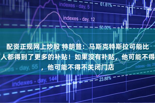 配资正规网上炒股 特朗普：马斯克特斯拉可能比历史上任何人都得到了更多的补贴！如果没有补贴，他可能不得不关闭门店