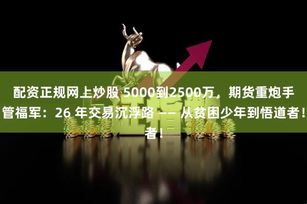 配资正规网上炒股 5000到2500万，期货重炮手管福军：26 年交易沉浮路 —— 从贫困少年到悟道者！