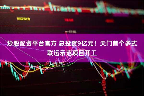 炒股配资平台官方 总投资9亿元！天门首个多式联运示范项目开工