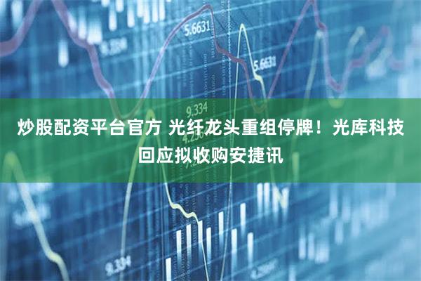 炒股配资平台官方 光纤龙头重组停牌！光库科技回应拟收购安捷讯