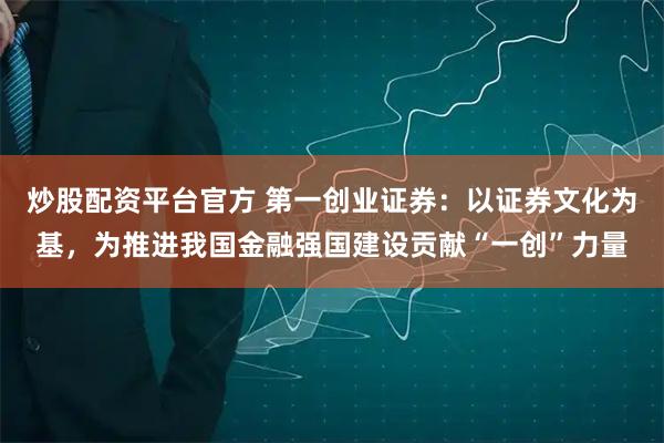 炒股配资平台官方 第一创业证券：以证券文化为基，为推进我国金融强国建设贡献“一创”力量