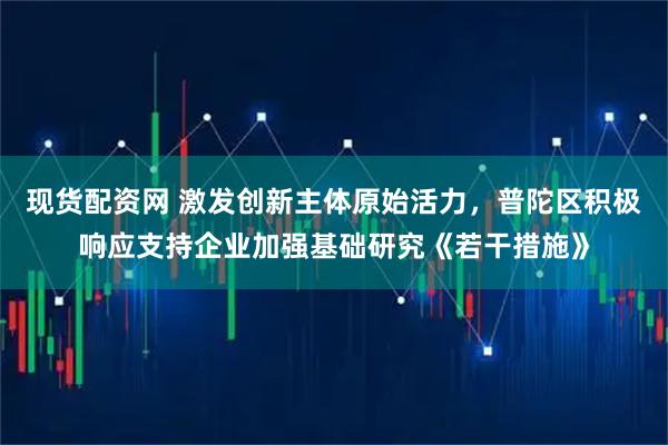 现货配资网 激发创新主体原始活力，普陀区积极响应支持企业加强基础研究《若干措施》
