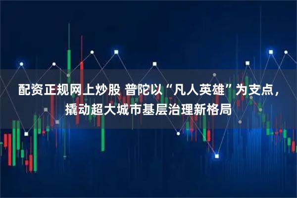 配资正规网上炒股 普陀以“凡人英雄”为支点，撬动超大城市基层治理新格局