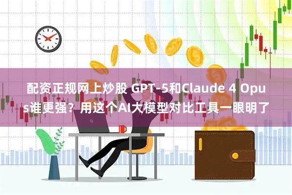 配资正规网上炒股 GPT-5和Claude 4 Opus谁更强？用这个AI大模型对比工具一眼明了