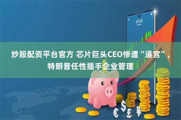 炒股配资平台官方 芯片巨头CEO惨遭“逼宫”，特朗普任性插手企业管理