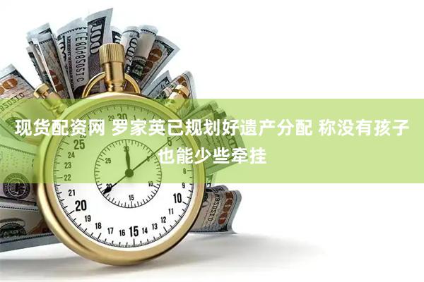 现货配资网 罗家英已规划好遗产分配 称没有孩子也能少些牵挂