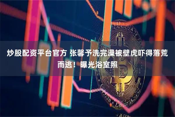炒股配资平台官方 张馨予洗完澡被壁虎吓得落荒而逃！曝光浴室照