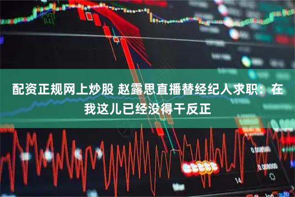 配资正规网上炒股 赵露思直播替经纪人求职：在我这儿已经没得干反正