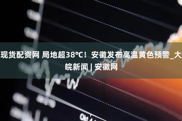 现货配资网 局地超38℃！安徽发布高温黄色预警_大皖新闻 | 安徽网