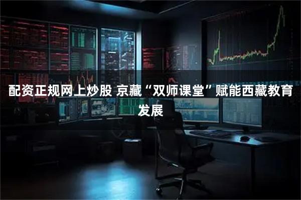 配资正规网上炒股 京藏“双师课堂”赋能西藏教育发展