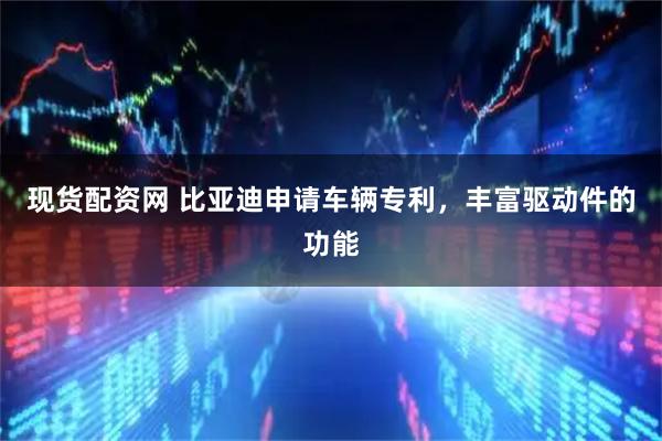 现货配资网 比亚迪申请车辆专利，丰富驱动件的功能