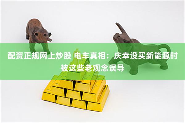 配资正规网上炒股 电车真相：庆幸没买新能源时被这些老观念误导