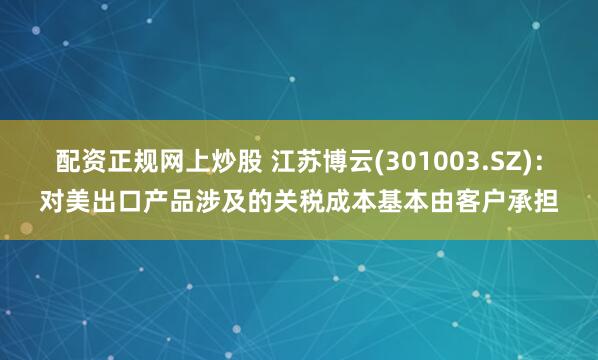 配资正规网上炒股 江苏博云(301003.SZ)：对美出口产品涉及的关税成本基本由客户承担