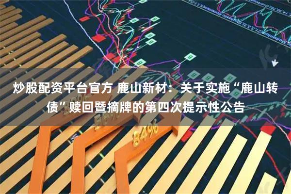 炒股配资平台官方 鹿山新材：关于实施“鹿山转债”赎回暨摘牌的第四次提示性公告