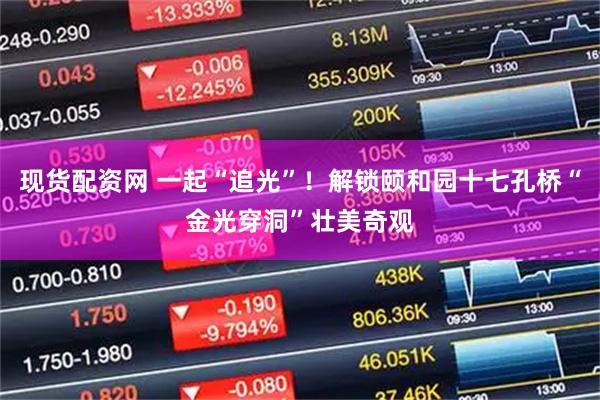 现货配资网 一起“追光”！解锁颐和园十七孔桥“金光穿洞”壮美奇观