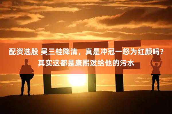 配资选股 吴三桂降清，真是冲冠一怒为红颜吗？其实这都是康熙泼给他的污水