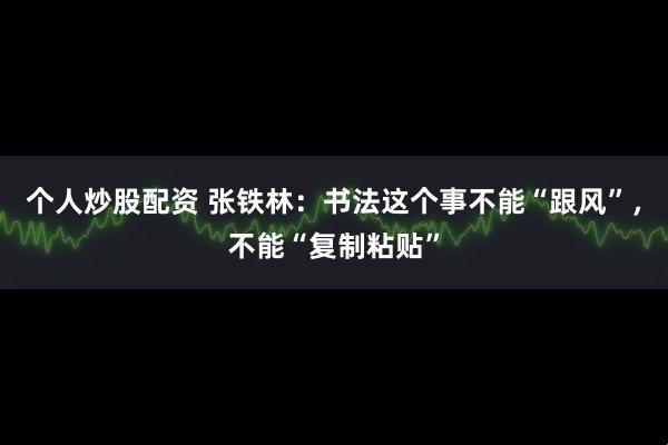 个人炒股配资 张铁林：书法这个事不能“跟风”，不能“复制粘贴”