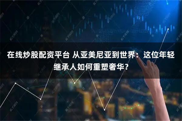 在线炒股配资平台 从亚美尼亚到世界：这位年轻继承人如何重塑奢华？