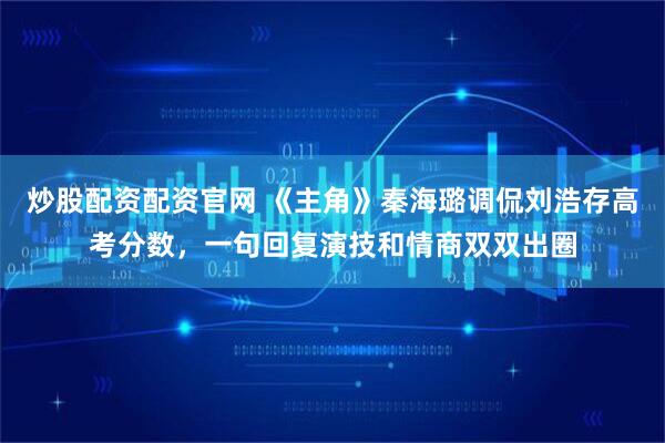 炒股配资配资官网 《主角》秦海璐调侃刘浩存高考分数，一句回复演技和情商双双出圈