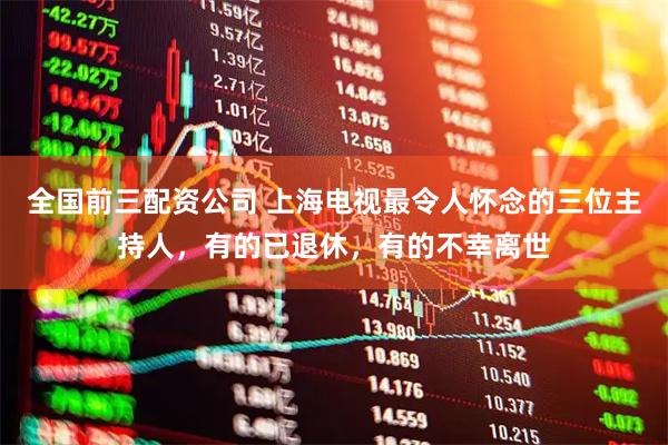 全国前三配资公司 上海电视最令人怀念的三位主持人，有的已退休，有的不幸离世