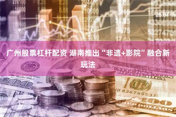 广州股票杠杆配资 湖南推出“非遗+影院”融合新玩法