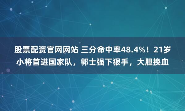 股票配资官网网站 三分命中率48.4%！21岁小将首进国家队，郭士强下狠手，大胆换血