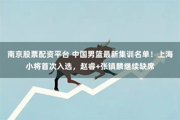 南京股票配资平台 中国男篮最新集训名单!上海小将首次入选,赵睿+张镇麟继续缺席