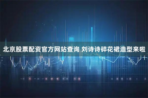 北京股票配资官方网站查询 刘诗诗碎花裙造型来啦