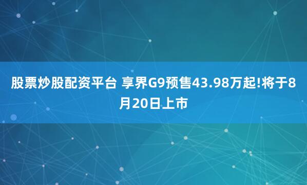 股票炒股配资平台 享界G9预售43.98万起!将于8月20日上市