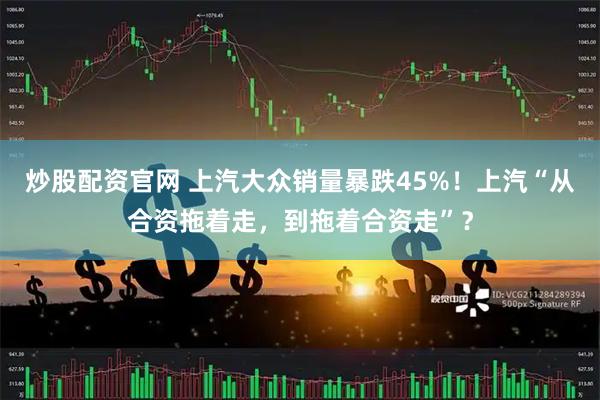 炒股配资官网 上汽大众销量暴跌45%！上汽“从合资拖着走，到拖着合资走”？