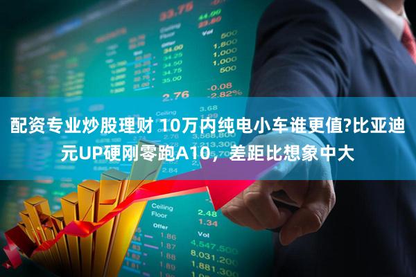 配资专业炒股理财 10万内纯电小车谁更值?比亚迪元UP硬刚零跑A10，差距比想象中大
