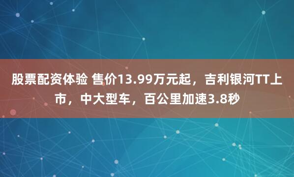 股票配资体验 售价13.99万元起，吉利银河TT上市，中大型车，百公里加速3.8秒