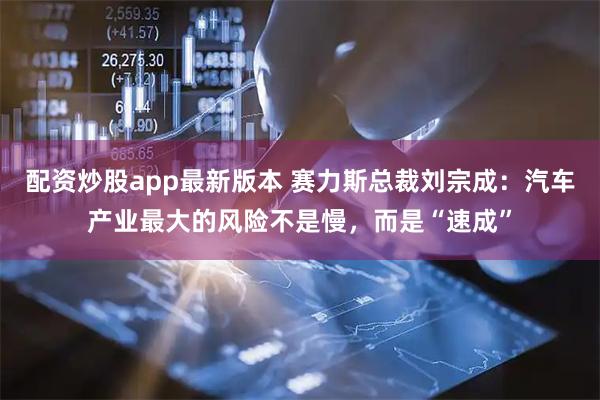 配资炒股app最新版本 赛力斯总裁刘宗成：汽车产业最大的风险不是慢，而是“速成”